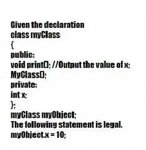 Given the declaration
class myClass
{
public:
void print(); //Output the value of x;
MyClass();
private:
int x;
};
myClass myObject;
The following statement is legal.
myObject.x = 10;