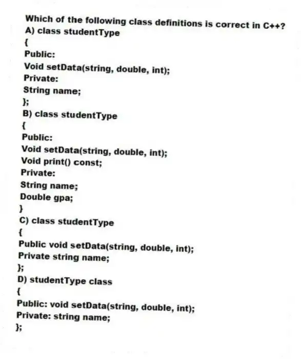 Which of the following class definitions is correct in C++?
A) class studentType
{
Public:
Void setData(string, double, int);
Private:
String name;
};
B) class studentType
{
Public:
Void setData(string, double, int);
Void print() const;
Private:
String name;
Double gpa;
}
C) class studentType
{
Public void setData(string, double, int);
Private string name;
};
D) studentType class
{
Public: void setData(string, double, int);
Private: string name;
};
