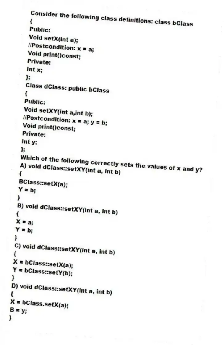 Consider the following class definitions: class bClass
{
Public:
Void setX(int a);
//Postcondition: x = a;
Void print()const;
Private:
Int x;
};
Class dClass: public bClass
{
Public:
Void setXY(int a,int b);
//Postcondition: x = a; y = b;
Void print()const;
Private:
Int y;
};
Which of the following correctly sets the values of x and y?
A) void dClass::setXY(int a, int b)
{
BClass::setX(a);
Y = b;
}
B) void dClass::setXY(int a, int b)
{
X = a;
Y = b;
}
C) void dClass::setXY(int a, int b)
{
X = bClass::setX(a);
Y = bClass::setY(b);
}
D) void dClass::setXY(int a, int b)
{
X = bClass.setX(a);
B = y;
}