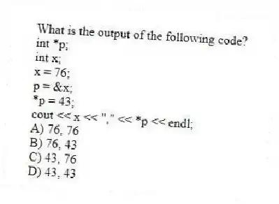What is the output of the following code?
int *p;
int x;
x = 76;
p = &x;
*p = 43;
cout << x << "," << *p << endl;
A) 76, 76
B) 76, 43
C) 43, 76
D) 43, 43