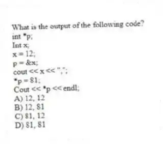 What is the output of the following code?
int *p;
Int x;
x = 12;
p = &x;
cout << x << ",";
*p = 81;
Cout << *p << endl;
A) 12, 12
B) 12, 81
C) 81, 12
D) 81, 81