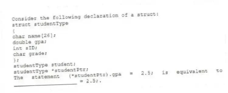 Consider the following declaration of a struct:
struct studentType
{
char name[26];
double gpa;
int sID;
char grade;
};
studentType student;
studentType *studentPtr;
The statement (*studentPtr).gpa = 2.5; is equivalent to ____________________ = 2.5;.