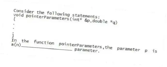 Consider the following statements:
void pointerParameters(int* &p,double *q)
{
.
.
.
}
In the function pointerParameters,the parameter p is a(n)____________________ parameter.