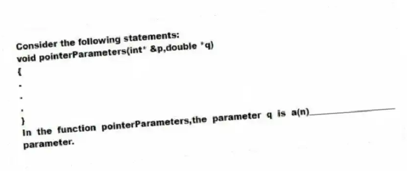 Consider the following statements:
void pointerParameters(int* &p,double *q)
{
.
.
.
}
In the function pointerParameters,the parameter q is a(n)____________________ parameter.