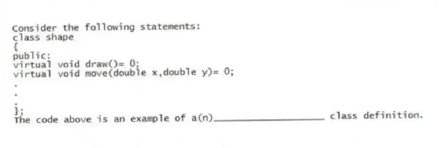 Consider the following statements:
class shape
{
public:
virtual void draw()= 0;
virtual void move(double x,double y)= 0;
.
.
.
};
The code above is an example of a(n)____________________ class definition.