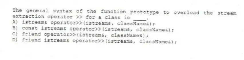 The general syntax of the function prototype to overload the stream extraction operator >> for a class is ____.
A) istream& operator>>(istream&, className&);
B) const istream& operator>>(istream&, className&);
C) friend operator>>(istream&, className&);
D) friend istream& operator>>(istream&, className&);