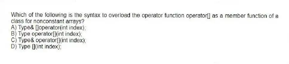 Which of the following is the syntax to overload the operator function operator[] as a member function of a class for nonconstant arrays?
A) Type& []operator(int index);
B) Type operator[](int index);
C) Type& operator[](int index);
D) Type [](int index);