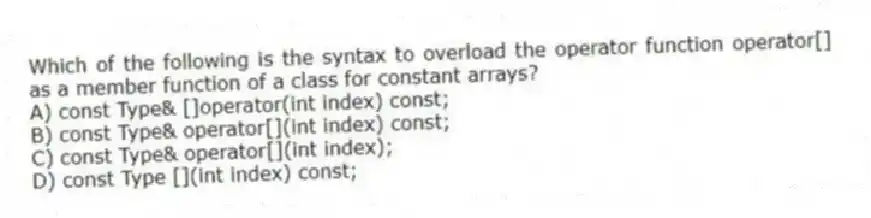 Which of the following is the syntax to overload the operator function operator[] as a member function of a class for constant arrays?
A) const Type& []operator(int index) const;
B) const Type& operator[](int index) const;
C) const Type& operator[](int index);
D) const Type [](int index) const;