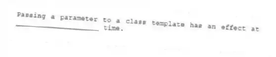 Passing a parameter to a class template has an effect at ____________________ time.