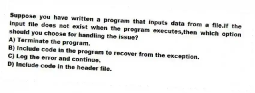 Suppose you have written a program that inputs data from a file.If the input file does not exist when the program executes,then which option should you choose for handling the issue?
A) Terminate the program.
B) Include code in the program to recover from the exception.
C) Log the error and continue.
D) Include code in the header file.