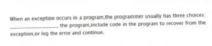 When an exception occurs in a program,the programmer usually has three choices: ____________________ the program,include code in the program to recover from the exception,or log the error and continue.