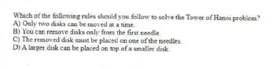 Which of the following rules should you follow to solve the Tower of Hanoi problem?
A) Only two disks can be moved at a time.
B) You can remove disks only from the first needle.
C) The removed disk must be placed on one of the needles.
D) A larger disk can be placed on top of a smaller disk.