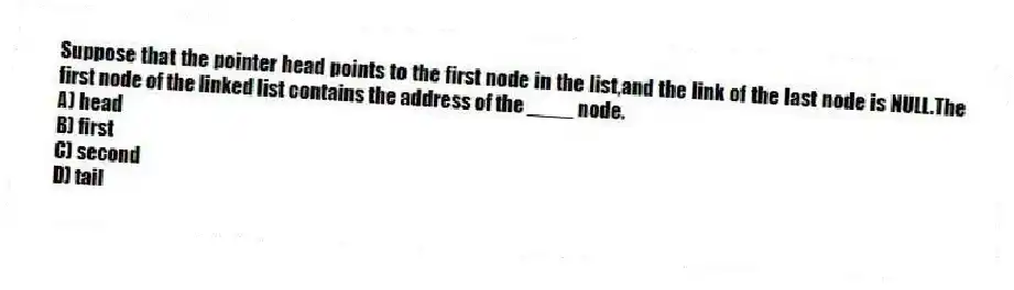 Suppose that the pointer head points to the first node in the list,and the link of the last node is NULL.The first node of the linked list contains the address of the ____ node.
A) head
B) first
C) second
D) tail