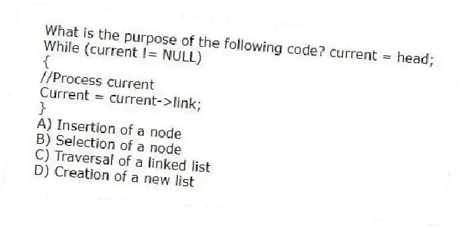 What is the purpose of the following code? current = head;
While (current != NULL)
{
//Process current
Current = current->link;
}
A) Insertion of a node
B) Selection of a node
C) Traversal of a linked list
D) Creation of a new list