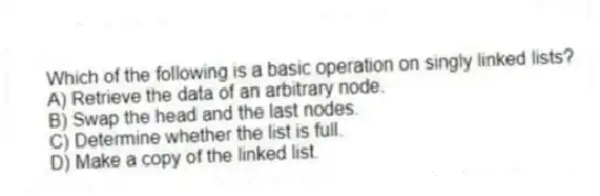 Which of the following is a basic operation on singly linked lists?
A) Retrieve the data of an arbitrary node.
B) Swap the head and the last nodes.
C) Determine whether the list is full.
D) Make a copy of the linked list.