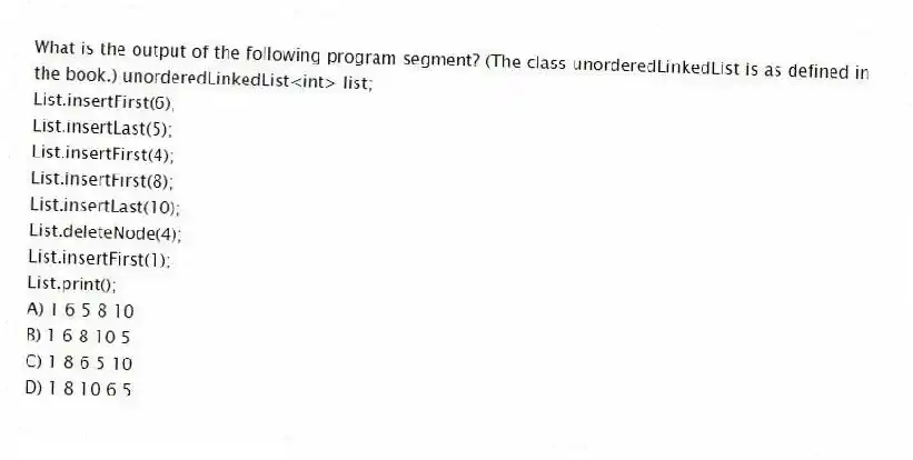 What is the output of the following program segment? (The class unorderedLinkedList is as defined in the book.) unorderedLinkedList<int> list;
List.insertFirst(6);
List.insertLast(5);
List.insertFirst(4);
List.insertFirst(8);
List.insertLast(10);
List.deleteNode(4);
List.insertFirst(1);
List.print();
A) 1 6 5 8 10
B) 1 6 8 10 5
C) 1 8 6 5 10
D) 1 8 10 6 5