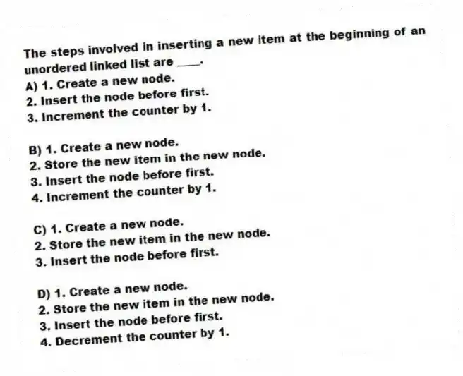 The steps involved in inserting a new item at the beginning of an unordered linked list are ____.
A) 1. Create a new node.
2. Insert the node before first.
3. Increment the counter by 1.
B) 1. Create a new node.
2. Store the new item in the new node.
3. Insert the node before first.
4. Increment the counter by 1.
C) 1. Create a new node.
2. Store the new item in the new node.
3. Insert the node before first.
D) 1. Create a new node.
2. Store the new item in the new node.
3. Insert the node before first.
4. Decrement the counter by 1.