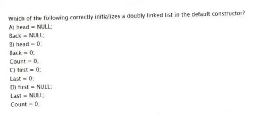 Which of the following correctly initializes a doubly linked list in the default constructor?
A) head = NULL;
Back = NULL;
B) head = 0;
Back = 0;
Count = 0;
C) first = 0;
Last = 0;
D) first = NULL;
Last = NULL;
Count = 0;