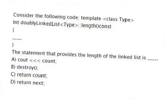 Consider the following code: template <class Type>
Int doublyLinkedList<Type>::length()const
{
____
}
The statement that provides the length of the linked list is ____.
A) cout <<< count;
B) destroy();
C) return count;
D) return next;