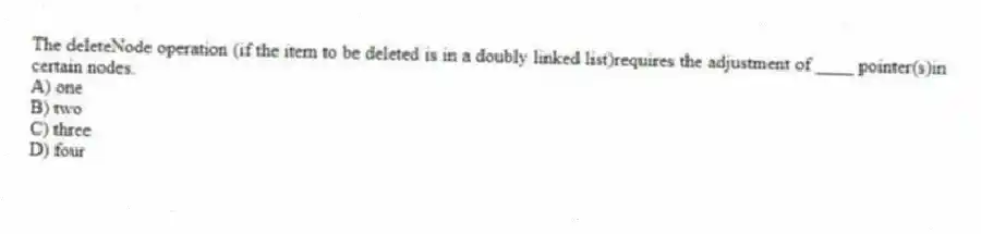 The deleteNode operation (if the item to be deleted is in a doubly linked list)requires the adjustment of ____ pointer(s)in certain nodes.
A) one
B) two
C) three
D) four