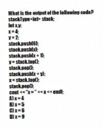 What is the output of the following code?
stackType<int> stack;
Int x,y;
x = 4;
y = 2;
stack.push(6);
stack.push(x);
stack.push(x + 1);
y = stack.top();
stack.pop();
stack.push(x + y);
x = stack.top();
stack.pop();
cout << "x = " << x << endl;
A) x = 4
B) x = 5
C) x = 6
D) x = 9