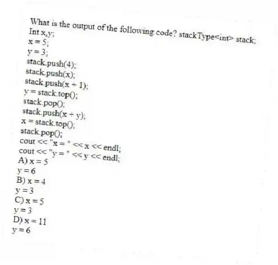 What is the output of the following code? stackType<int> stack;
Int x,y;
x = 5;
y = 3;
stack.push(4);
stack.push(x);
stack.push(x + 1);
y = stack.top();
stack.pop();
stack.push(x + y);
x = stack.top();
stack.pop();
cout << "x = " << x << endl;
cout << "y = " << y << endl;
A) x = 5
y = 6
B) x = 4
y = 3
C) x = 5
y = 3
D) x = 11
y = 6