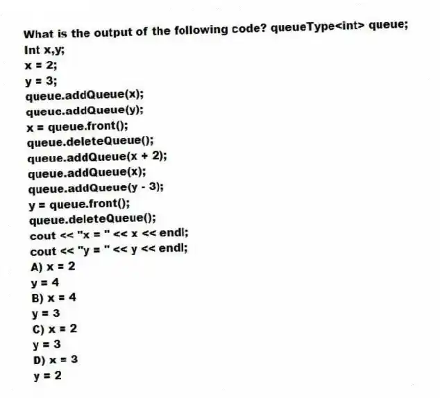 What is the output of the following code? queueType<int> queue;
Int x,y;
x = 2;
y = 3;
queue.addQueue(x);
queue.addQueue(y);
x = queue.front();
queue.deleteQueue();
queue.addQueue(x + 2);
queue.addQueue(x);
queue.addQueue(y - 3);
y = queue.front();
queue.deleteQueue();
cout << "x = " << x << endl;
cout << "y = " << y << endl;
A) x = 2
y = 4
B) x = 4
y = 3
C) x = 2
y = 3
D) x = 3
y = 2
