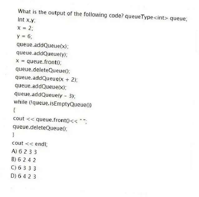 What is the output of the following code? queueType<int> queue;
Int x,y;
x = 2;
y = 6;
queue.addQueue(x);
queue.addQueue(y);
x = queue.front();
queue.deleteQueue();
queue.addQueue(x + 2);
queue.addQueue(x);
queue.addQueue(y - 3);
while (!queue.isEmptyQueue())
{
cout << queue.front()<< " ";
queue.deleteQueue();
}
cout << endl;
A) 6 2 3 3
B) 6 2 4 2
C) 6 3 3 3
D) 6 4 2 3