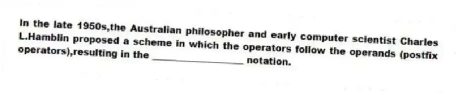 In the late 1950s,the Australian philosopher and early computer scientist Charles L.Hamblin proposed a scheme in which the operators follow the operands (postfix operators),resulting in the ____________________ notation.