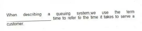When describing a queuing system,we use the term ____________________ time to refer to the time it takes to serve a customer.
