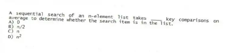 A sequential search of an n-element list takes ____ key comparisons on average to determine whether the search item is in the list.
A) 0
B) n/2
C) n
D) n<sup>2</sup>