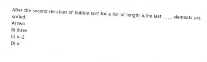 After the second iteration of bubble sort for a list of length n,the last ____ elements are sorted.
A) two
B) three
C) n-2
D) n