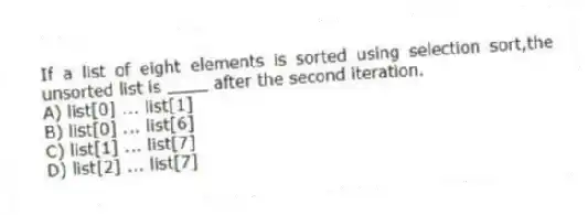 If a list of eight elements is sorted using selection sort,the unsorted list is ____ after the second iteration.
A) list[0] ... list[1]
B) list[0] ... list[6]
C) list[1] ... list[7]
D) list[2] ... list[7]