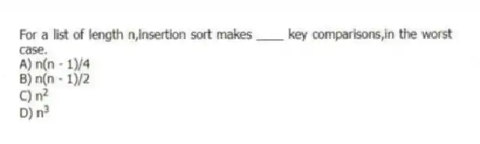 For a list of length n,insertion sort makes ____ key comparisons,in the worst case.
A) n(n - 1)/4
B) n(n - 1)/2
C) n<sup>2</sup>
D) n<sup>3</sup>