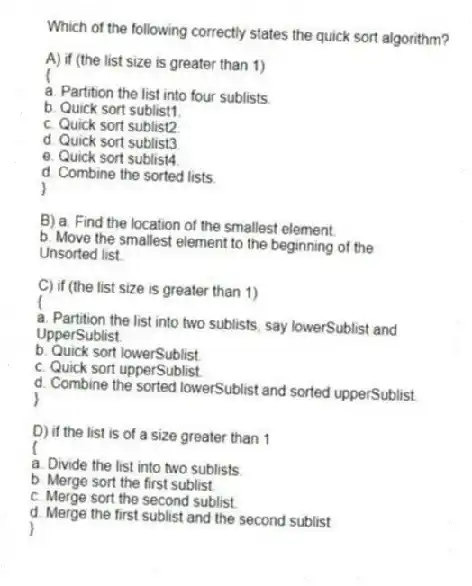 Which of the following correctly states the quick sort algorithm?
A) if (the list size is greater than 1)
{
a. Partition the list into four sublists.
b. Quick sort sublist1.
c. Quick sort sublist2.
d. Quick sort sublist3.
e. Quick sort sublist4.
d. Combine the sorted lists.
}
B) a. Find the location of the smallest element.
b. Move the smallest element to the beginning of the
Unsorted list.
C) if (the list size is greater than 1)
{
a. Partition the list into two sublists, say lowerSublist and
UpperSublist.
b. Quick sort lowerSublist.
c. Quick sort upperSublist.
d. Combine the sorted lowerSublist and sorted upperSublist.
}
D) if the list is of a size greater than 1
{
a. Divide the list into two sublists.
b. Merge sort the first sublist.
c. Merge sort the second sublist.
d. Merge the first sublist and the second sublist.
}
