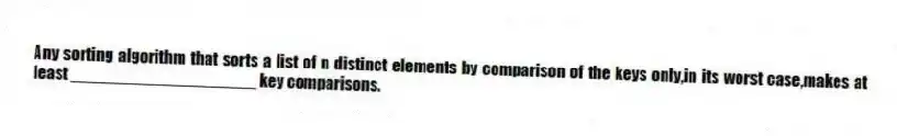 Any sorting algorithm that sorts a list of n distinct elements by comparison of the keys only,in its worst case,makes at least ____________________ key comparisons.