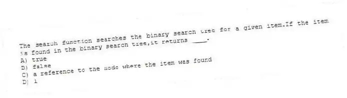 The search function searches the binary search tree for a given item.If the item is found in the binary search tree,it returns ____.
A) true
B) false
C) a reference to the node where the item was found
D) 1