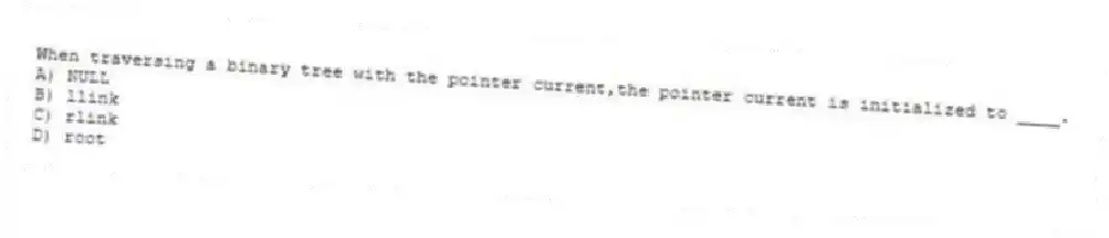 When traversing a binary tree with the pointer current,the pointer current is initialized to ____.
A) NULL
B) llink
C) rlink
D) root