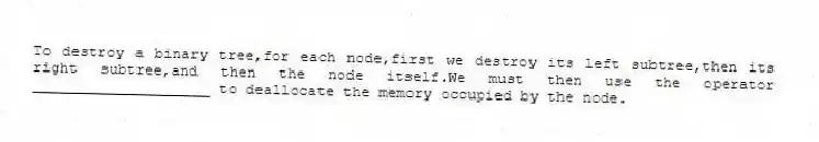 To destroy a binary tree,for each node,first we destroy its left subtree,then its right subtree,and then the node itself.We must then use the operator ____________________ to deallocate the memory occupied by the node.