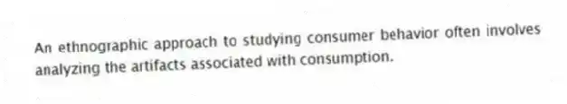 An ethnographic approach to studying consumer behavior often involves analyzing the artifacts associated with consumption.