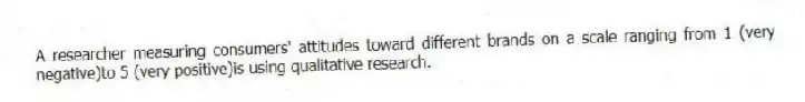A researcher measuring consumers' attitudes toward different brands on a scale ranging from 1 (very negative)to 5 (very positive)is using qualitative research.