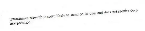Quantitative research is more likely to stand on its own and does not require deep interpretation.