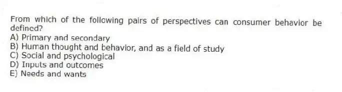 From which of the following pairs of perspectives can consumer behavior be defined?
A) Primary and secondary
B) Human thought and behavior, and as a field of study
C) Social and psychological
D) Inputs and outcomes
E) Needs and wants