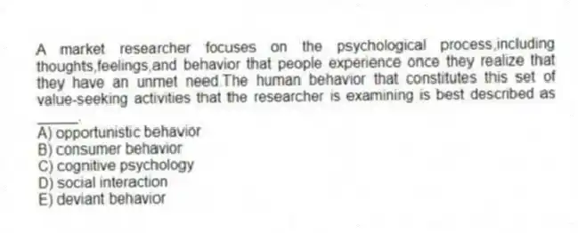 A market researcher focuses on the psychological process,including thoughts,feelings,and behavior that people experience once they realize that they have an unmet need.The human behavior that constitutes this set of value-seeking activities that the researcher is examining is best described as _____.
A) opportunistic behavior
B) consumer behavior
C) cognitive psychology
D) social interaction
E) deviant behavior