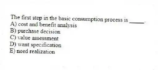 The first step in the basic consumption process is _____.
A) cost and benefit analysis
B) purchase decision
C) value assessment
D) want specification
E) need realization