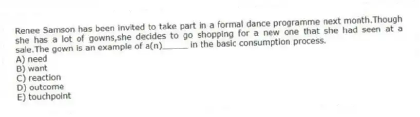 Renee Samson has been invited to take part in a formal dance programme next month.Though she has a lot of gowns,she decides to go shopping for a new one that she had seen at a sale.The gown is an example of a(n)_____ in the basic consumption process.
A) need
B) want
C) reaction
D) outcome
E) touchpoint