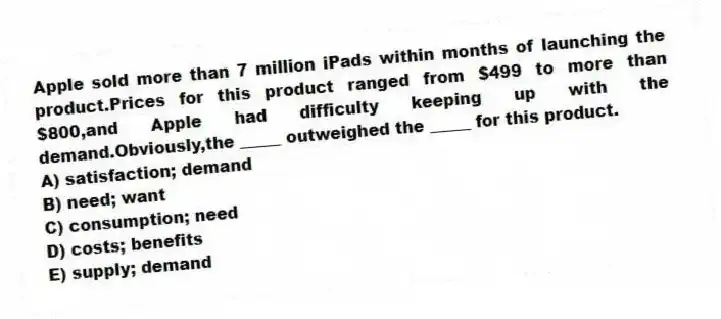 Apple sold more than 7 million iPads within months of launching the product.Prices for this product ranged from $499 to more than $800,and Apple had difficulty keeping up with the demand.Obviously,the _____ outweighed the _____ for this product.
A) satisfaction; demand
B) need; want
C) consumption; need
D) costs; benefits
E) supply; demand