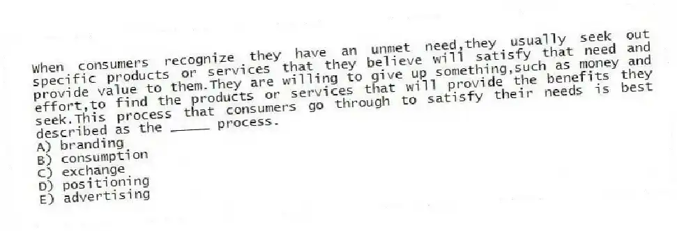 When consumers recognize they have an unmet need,they usually seek out specific products or services that they believe will satisfy that need and provide value to them.They are willing to give up something,such as money and effort,to find the products or services that will provide the benefits they seek.This process that consumers go through to satisfy their needs is best described as the _____ process.
A) branding
B) consumption
C) exchange
D) positioning
E) advertising