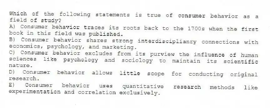 Which of the following statements is true of consumer behavior as a field of study?
A) Consumer behavior traces its roots back to the 1700s when the first book in this field was published.
B) Consumer behavior shares strong interdisciplianry connections with economics, psychology, and marketing.
C) Consumer behavior excludes from its purview the influence of human sciences like psychology and sociology to maintain its scientific nature.
D) Consumer behavior allows little scope for conducting original research.
E) Consumer behavior uses quantitative research methods like experimentation and correlation exclusively.