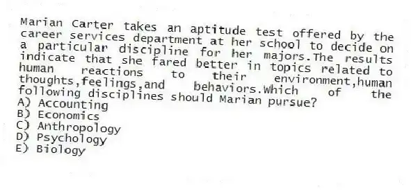 Marian Carter takes an aptitude test offered by the career services department at her school to decide on a particular discipline for her majors.The results indicate that she fared better in topics related to human reactions to their environment,human thoughts,feelings,and behaviors.Which of the following disciplines should Marian pursue?
A) Accounting
B) Economics
C) Anthropology
D) Psychology
E) Biology